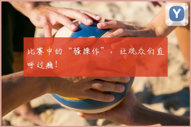 比赛中的“骚操作”，让观众们直呼过瘾！