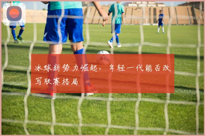 冰球新势力崛起，年轻一代能否改写联赛格局