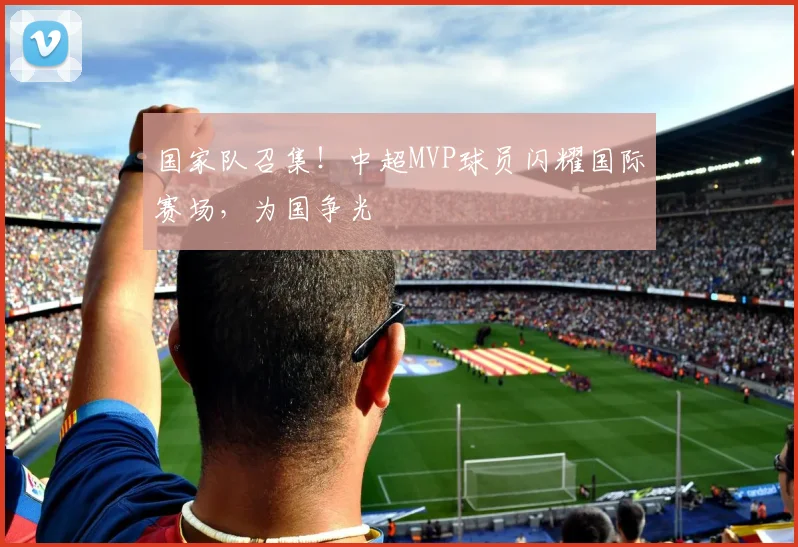 国家队召集！中超MVP球员闪耀国际赛场，为国争光