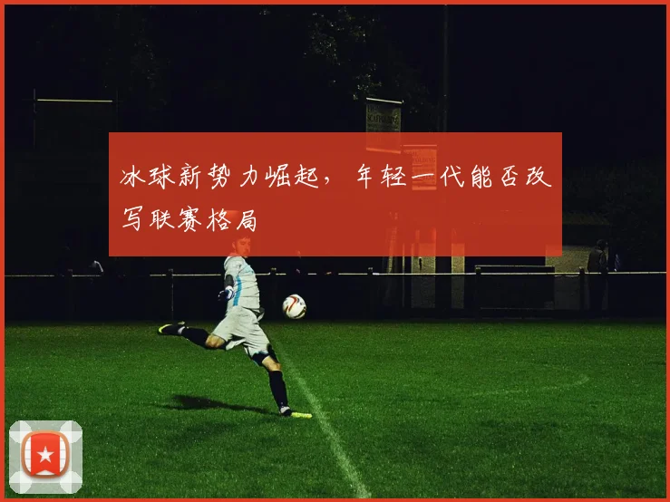 冰球新势力崛起，年轻一代能否改写联赛格局