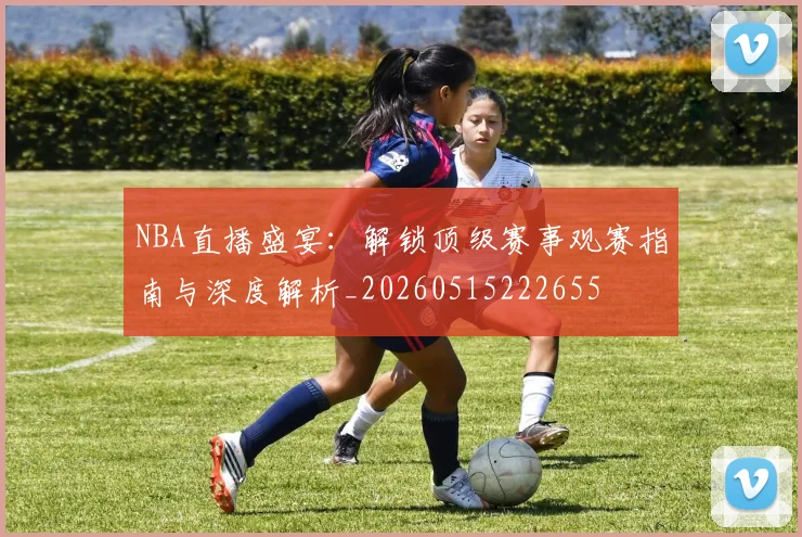 NBA直播盛宴：解锁顶级赛事观赛指南与深度解析_20260515222655