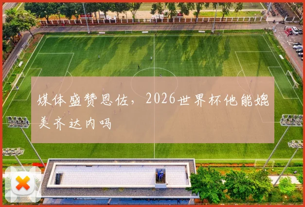 媒体盛赞恩佐，2026世界杯他能媲美齐达内吗