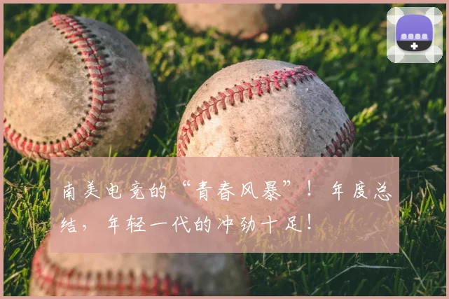 南美电竞的“青春风暴”!年度总结,年轻一代的冲劲十足!
