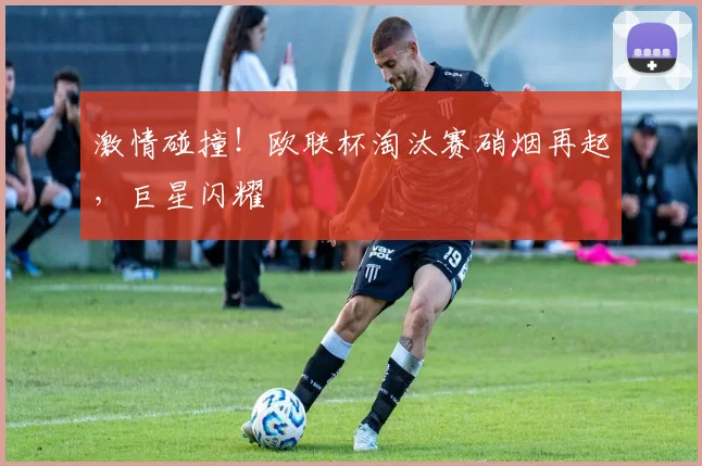激情碰撞！欧联杯淘汰赛硝烟再起，巨星闪耀