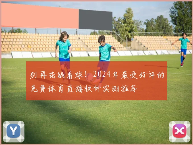 别再花钱看球！2024年最受好评的免费体育直播软件实测推荐